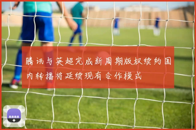 腾讯与英超完成新周期版权续约国内转播将延续现有合作模式