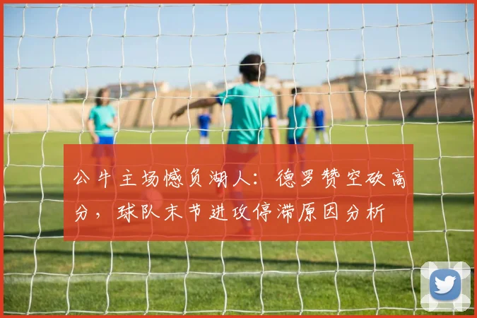 公牛主场憾负湖人：德罗赞空砍高分，球队末节进攻停滞原因分析