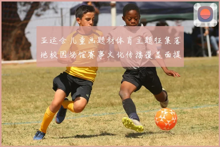 亚运会儿童画题材体育主题征集落地校园场馆赛事文化传播覆盖面提升
